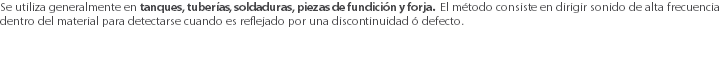 Se utiliza generalmente en tanques, tuberías, soldaduras, piezas de fundición y forja. El método consiste en dirigir sonido de alta frecuencia dentro del material para detectarse cuando es reflejado por una discontinuidad ó defecto.
