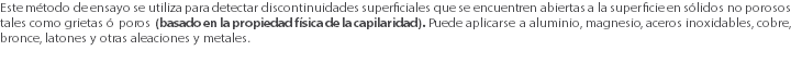 Este método de ensayo se utiliza para detectar discontinuidades superficiales que se encuentren abiertas a la superficie en sólidos no porosos tales como grietas ó poros (basado en la propiedad física de la capilaridad). Puede aplicarse a aluminio, magnesio, aceros inoxidables, cobre, bronce, latones y otras aleaciones y metales. 