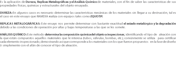 Es la aplicación de Dureza, Replicas Metalográficas y el Análisis Químico de materiales, con el fin de saber las características de sus propiedades físicas, químicas y estructurales del objeto ensayado. DUREZA: En algunos casos es necesario determinar las características mecánicas de los materiales sin llegar a su destrucción, tal es el caso en este ensayo que RAMEXA realiza con equipos tales como EQUOTIP. REPLICAS METALOGRÁFICAS: Este ensayo nos permite determinar con bastante exactitud el estado metalúrgico y la degradación debido a las condiciones de operación por altas y bajas temperaturas a las que se les somete. ANÁLISIS QUÍMICO: Este método determina la composición química del objeto a inspeccionar, identificando el tipo de aleación con la que están compuestos aquellos materiales que le interesa (tubos, válvulas, bombas, etc.); comúnmente se utiliza para certificar cada elemento inspeccionado, demostrando así que corresponde a los materiales con los que fueron propuestos en la fase de diseño ó simplemente con el afán de conocer el tipo de aleación. 